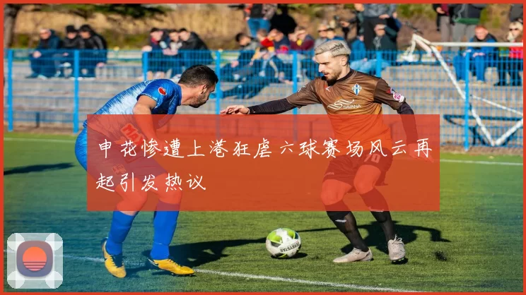 申花惨遭上港狂虐六球赛场风云再起引发热议