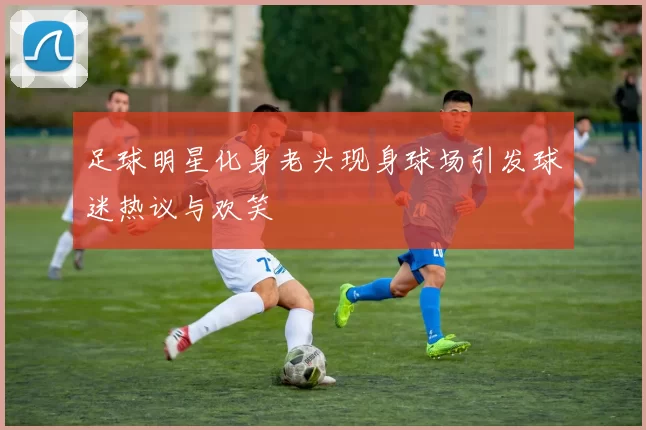 足球明星化身老头现身球场引发球迷热议与欢笑