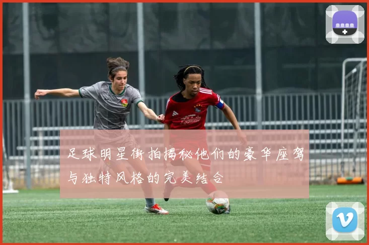 足球明星街拍揭秘他们的豪华座驾与独特风格的完美结合