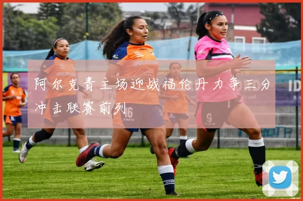 阿尔克青主场迎战福伦丹力争三分冲击联赛前列
