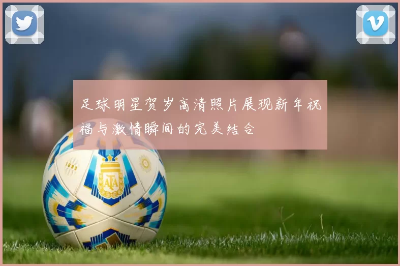 足球明星贺岁高清照片展现新年祝福与激情瞬间的完美结合