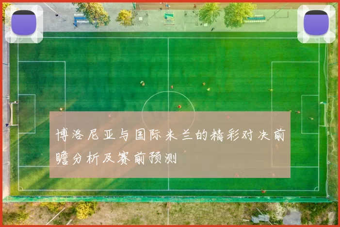 博洛尼亚与国际米兰的精彩对决前瞻分析及赛前预测